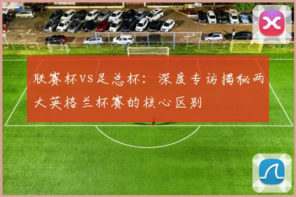 联赛杯vs足总杯：深度专访揭秘两大英格兰杯赛的核心区别