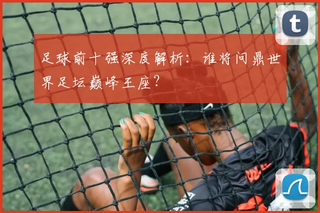 足球前十强深度解析：谁将问鼎世界足坛巅峰王座？
