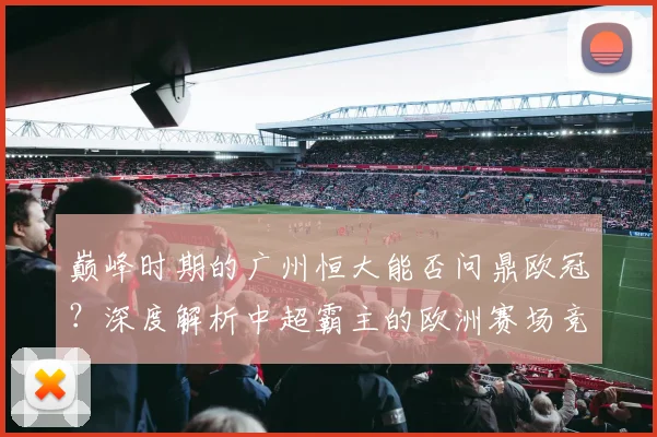 巅峰时期的广州恒大能否问鼎欧冠？深度解析中超霸主的欧洲赛场竞争力