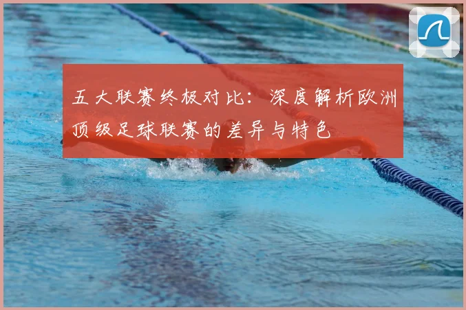 五大联赛终极对比：深度解析欧洲顶级足球联赛的差异与特色