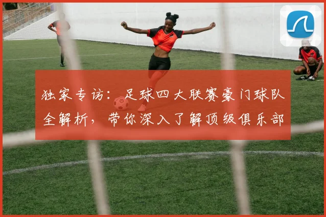 独家专访：足球四大联赛豪门球队全解析，带你深入了解顶级俱乐部