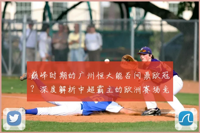 巅峰时期的广州恒大能否问鼎欧冠？深度解析中超霸主的欧洲赛场竞争力