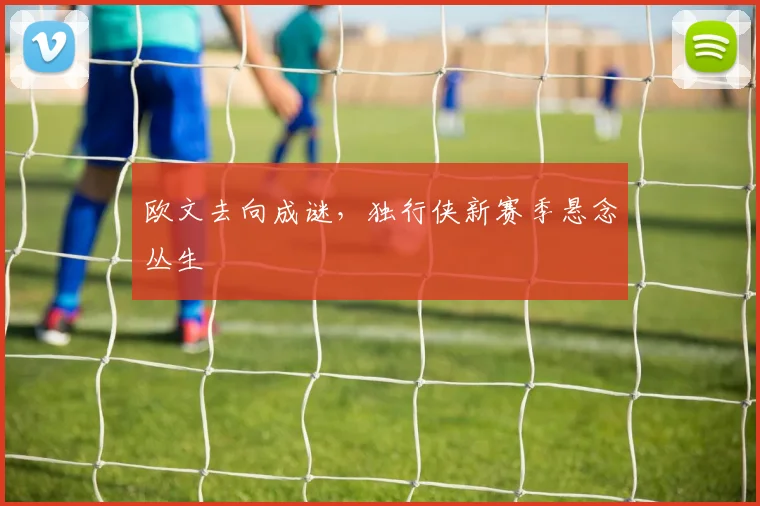 欧文去向成谜，独行侠新赛季悬念丛生