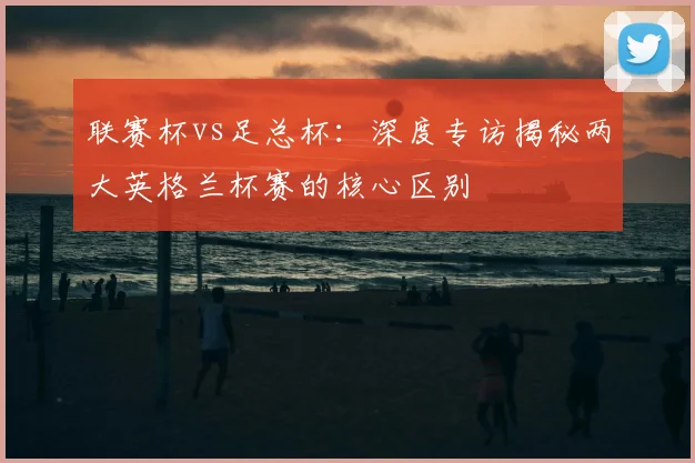 联赛杯vs足总杯：深度专访揭秘两大英格兰杯赛的核心区别