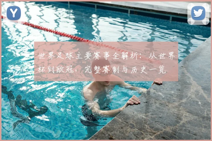 世界足球主要赛事全解析:从世界杯到欧冠,完整赛制与历史一览